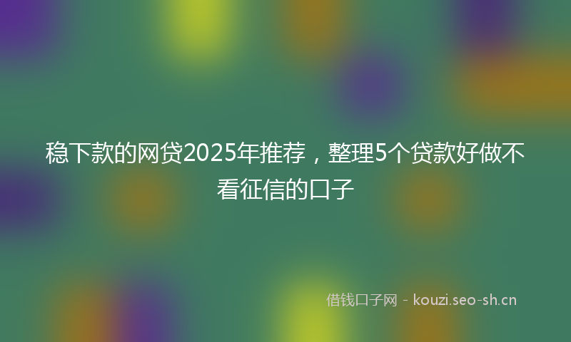 稳下款的网贷2025年推荐，整理5个贷款好做不看征信的口子