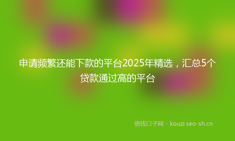 申请频繁还能下款的平台2025年精选，汇总5个贷款通过高的平台
