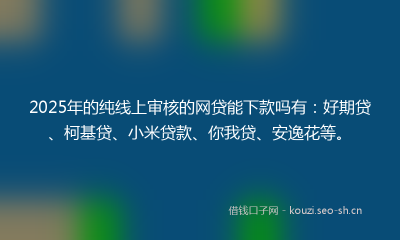 2025年的纯线上审核的网贷能下款吗有：好期贷、柯基贷、小米贷款、你我贷、安逸花等。
