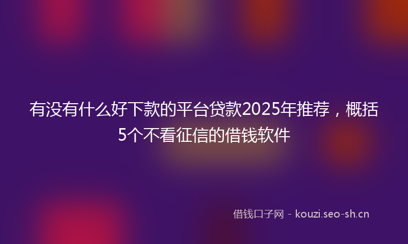 有没有什么好下款的平台贷款2025年推荐，概括5个不看征信的借钱软件