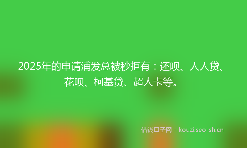2025年的申请浦发总被秒拒有：还呗、人人贷、花呗、柯基贷、超人卡等。