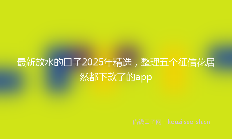 最新放水的口子2025年精选，整理五个征信花居然都下款了的app