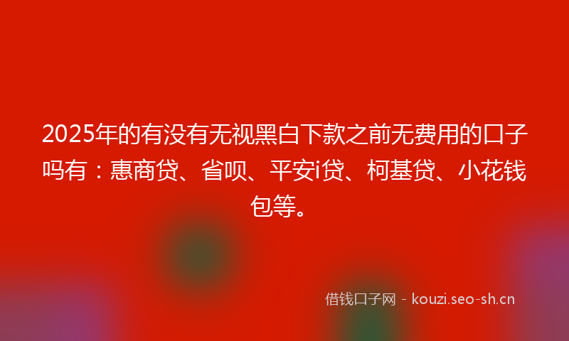 2025年的有没有无视黑白下款之前无费用的口子吗有：惠商贷、省呗、平安i贷、柯基贷、小花钱包等。