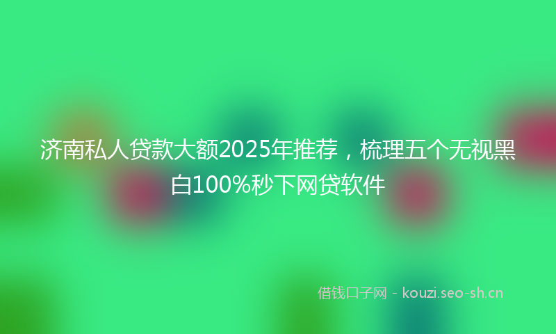 济南私人贷款大额2025年推荐，梳理五个无视黑白100%秒下网贷软件