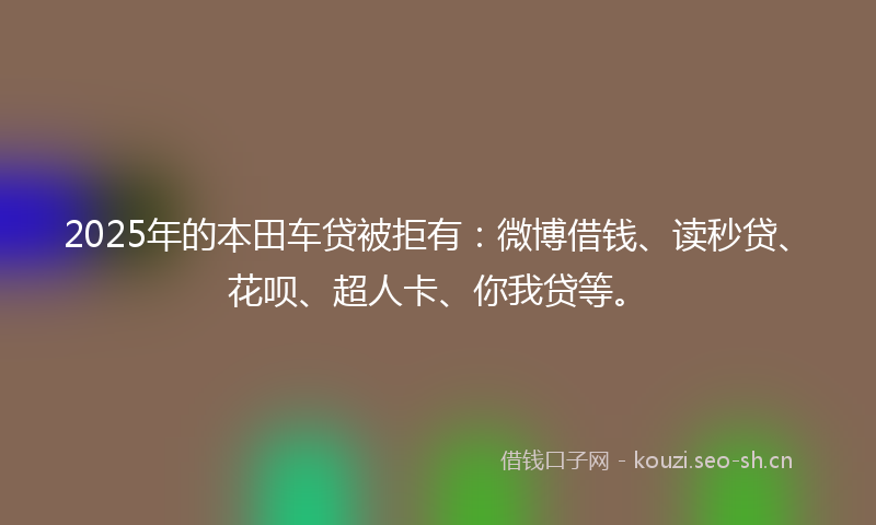 2025年的本田车贷被拒有：微博借钱、读秒贷、花呗、超人卡、你我贷等。