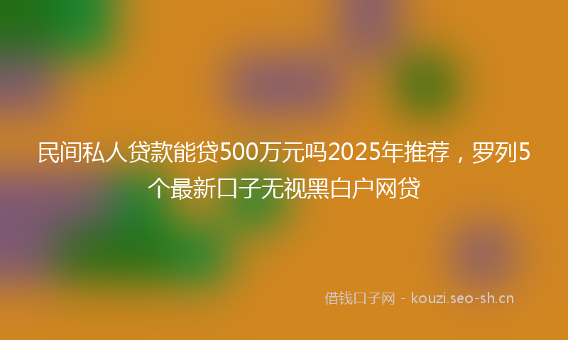 民间私人贷款能贷500万元吗2025年推荐，罗列5个最新口子无视黑白户网贷