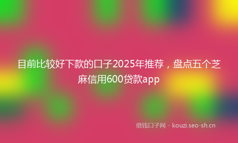 目前比较好下款的口子2025年推荐，盘点五个芝麻信用600贷款app