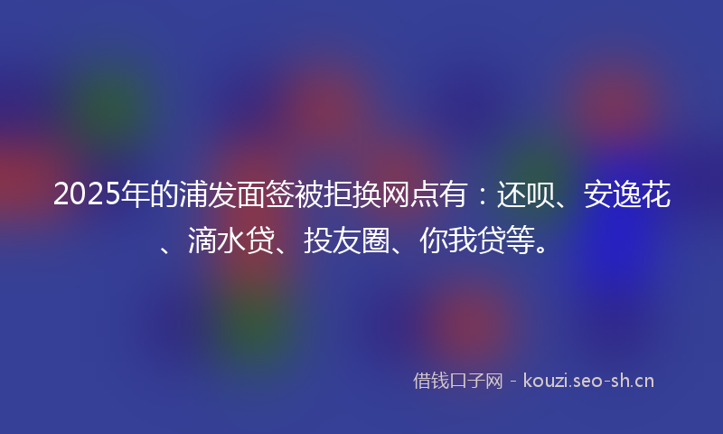 2025年的浦发面签被拒换网点有：还呗、安逸花、滴水贷、投友圈、你我贷等。