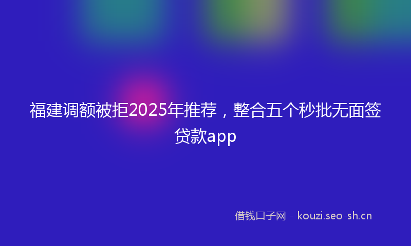 福建调额被拒2025年推荐，整合五个秒批无面签贷款app