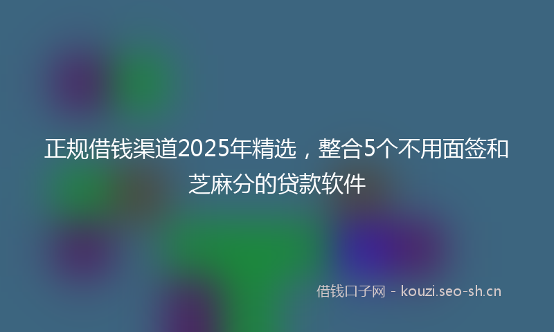 正规借钱渠道2025年精选，整合5个不用面签和芝麻分的贷款软件