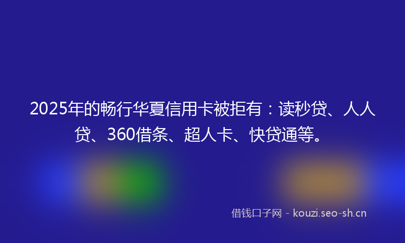 2025年的畅行华夏信用卡被拒有：读秒贷、人人贷、360借条、超人卡、快贷通等。