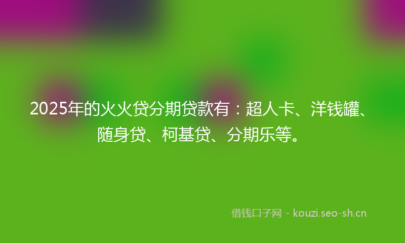 2025年的火火贷分期贷款有：超人卡、洋钱罐、随身贷、柯基贷、分期乐等。
