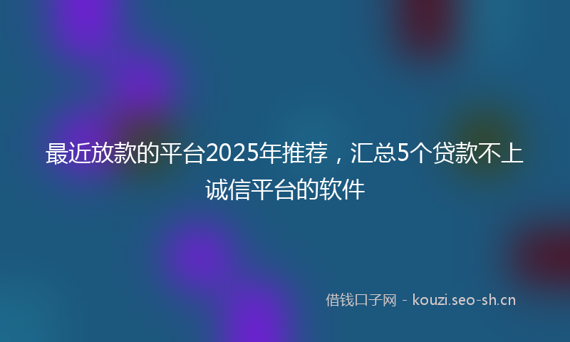 最近放款的平台2025年推荐，汇总5个贷款不上诚信平台的软件