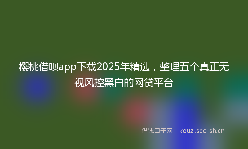 樱桃借呗app下载2025年精选,整理五个真正无视风控黑白的网贷平台