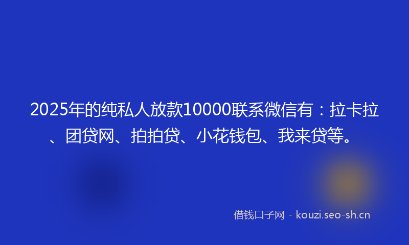 2025年的纯私人放款10000联系微信有：拉卡拉、团贷网、拍拍贷、小花钱包、我来贷等。
