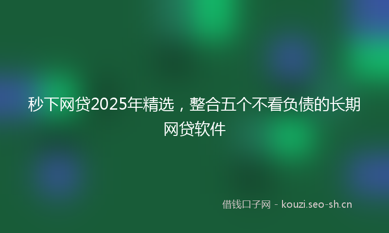 秒下网贷2025年精选，整合五个不看负债的长期网贷软件