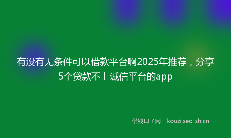 有没有无条件可以借款平台啊2025年推荐，分享5个贷款不上诚信平台的app