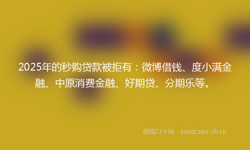 2025年的秒购贷款被拒有：微博借钱、度小满金融、中原消费金融、好期贷、分期乐等。