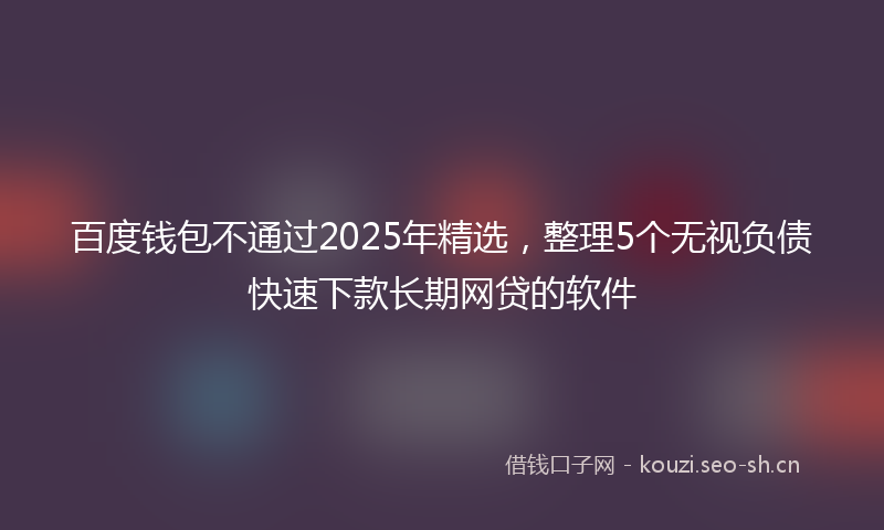 百度钱包不通过2025年精选，整理5个无视负债快速下款长期网贷的软件