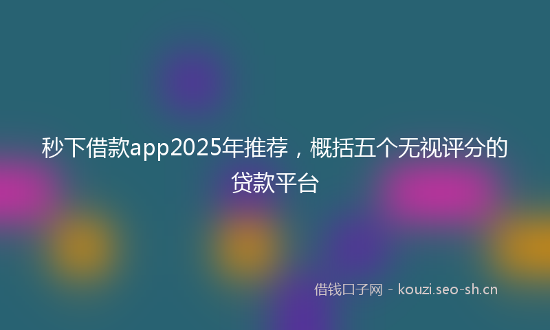 秒下借款app2025年推荐，概括五个无视评分的贷款平台