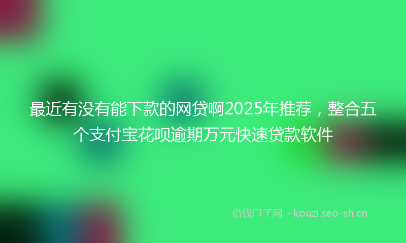 最近有没有能下款的网贷啊2025年推荐，整合五个支付宝花呗逾期万元快速贷款软件