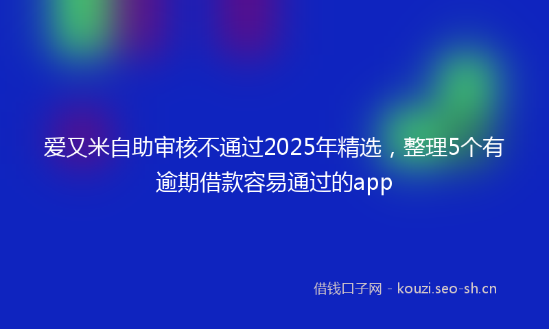 爱又米自助审核不通过2025年精选,整理5个有逾期借款容易通过的app