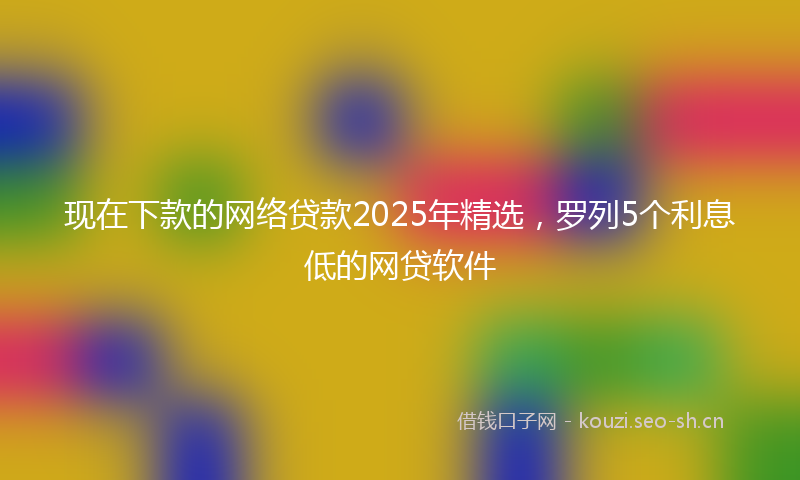 现在下款的网络贷款2025年精选，罗列5个利息低的网贷软件