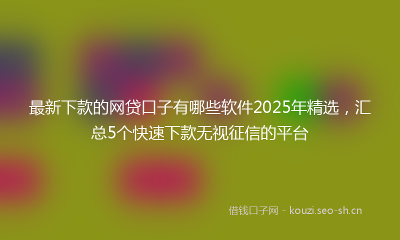 最新下款的网贷口子有哪些软件2025年精选，汇总5个快速下款无视征信的平台