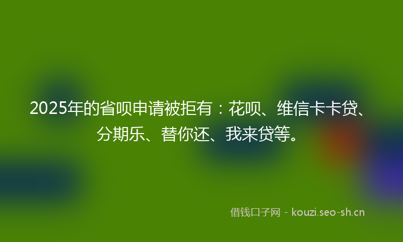 2025年的省呗申请被拒有：花呗、维信卡卡贷、分期乐、替你还、我来贷等。