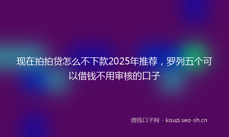 现在拍拍贷怎么不下款2025年推荐，罗列五个可以借钱不用审核的口子