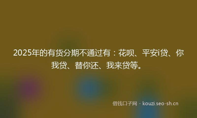 2025年的有货分期不通过有：花呗、平安i贷、你我贷、替你还、我来贷等。