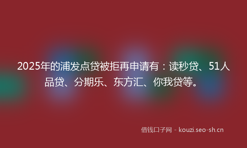 2025年的浦发点贷被拒再申请有：读秒贷、51人品贷、分期乐、东方汇、你我贷等。