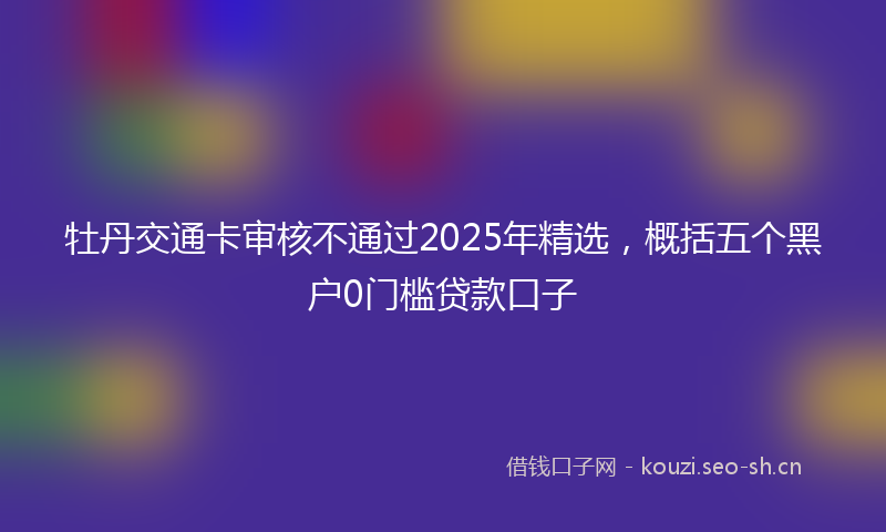 牡丹交通卡审核不通过2025年精选，概括五个黑户0门槛贷款口子