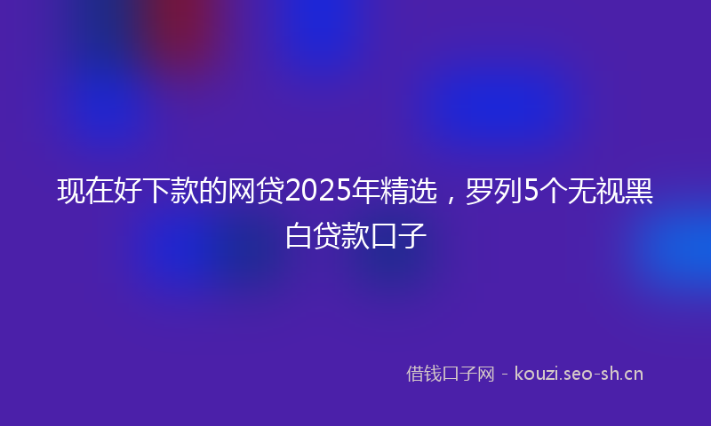 现在好下款的网贷2025年精选，罗列5个无视黑白贷款口子
