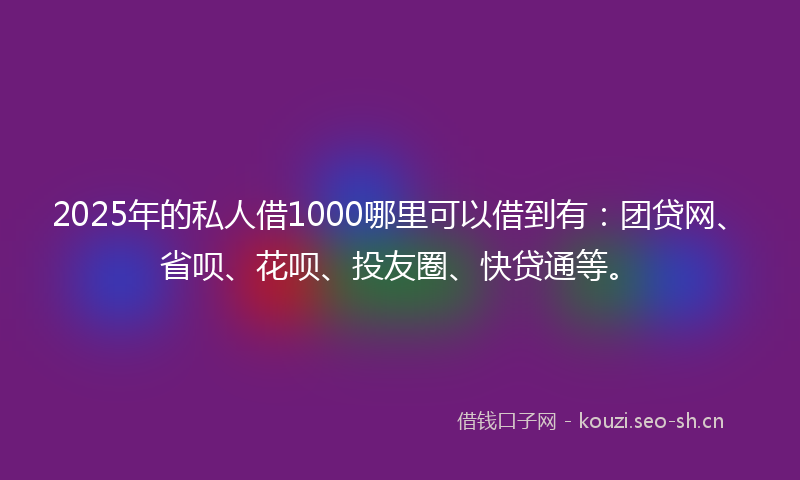 2025年的私人借1000哪里可以借到有：团贷网、省呗、花呗、投友圈、快贷通等。