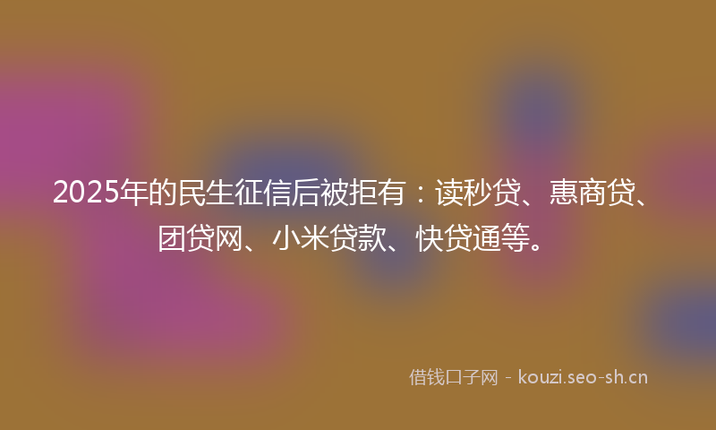 2025年的民生征信后被拒有：读秒贷、惠商贷、团贷网、小米贷款、快贷通等。