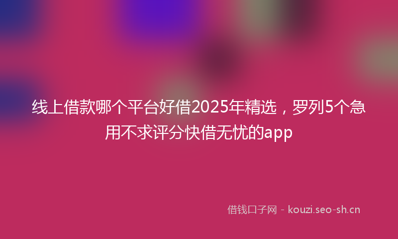 线上借款哪个平台好借2025年精选，罗列5个急用不求评分快借无忧的app