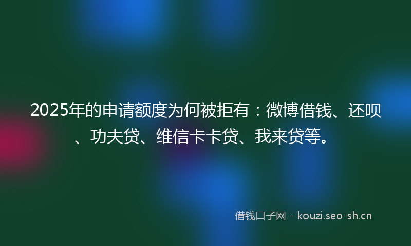 2025年的申请额度为何被拒有：微博借钱、还呗、功夫贷、维信卡卡贷、我来贷等。