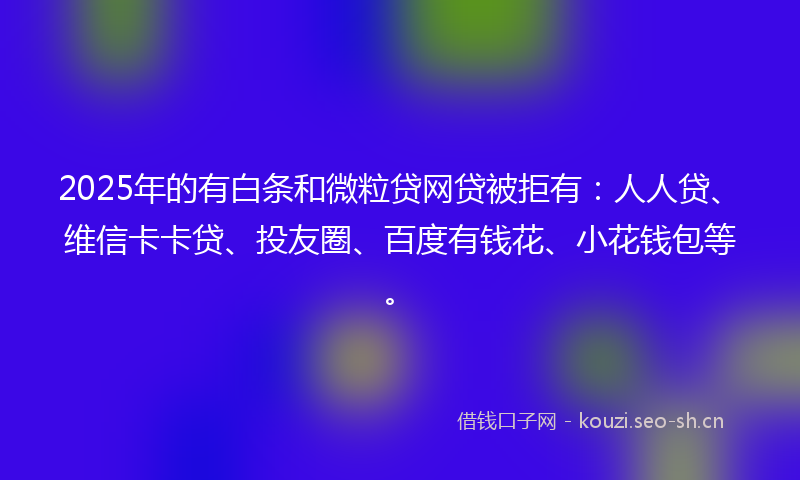 2025年的有白条和微粒贷网贷被拒有：人人贷、维信卡卡贷、投友圈、百度有钱花、小花钱包等。