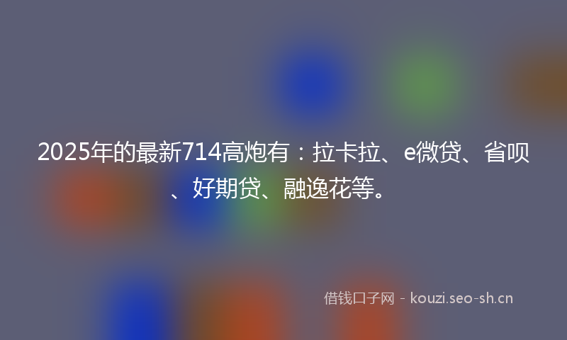 2025年的最新714高炮有：拉卡拉、e微贷、省呗、好期贷、融逸花等。