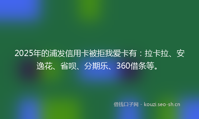 2025年的浦发信用卡被拒我爱卡有：拉卡拉、安逸花、省呗、分期乐、360借条等。