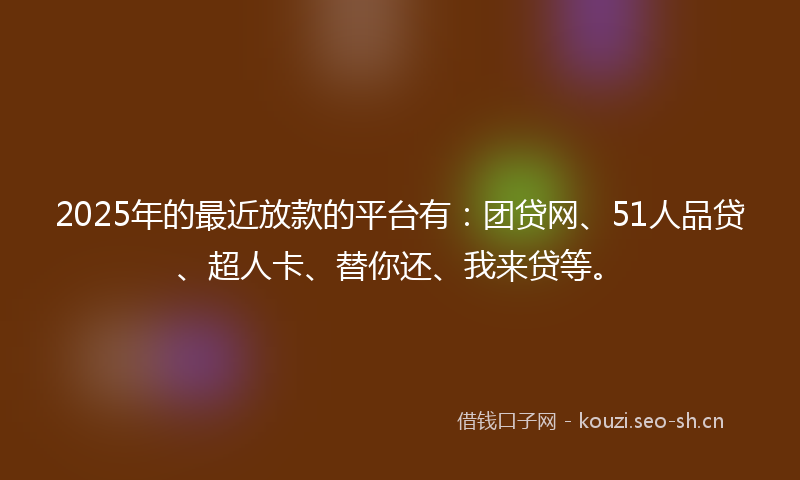 2025年的最近放款的平台有：团贷网、51人品贷、超人卡、替你还、我来贷等。