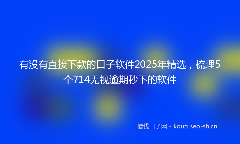 有没有直接下款的口子软件2025年精选，梳理5个714无视逾期秒下的软件