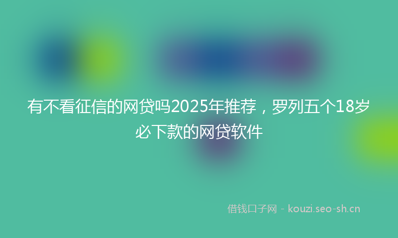 有不看征信的网贷吗2025年推荐，罗列五个18岁必下款的网贷软件