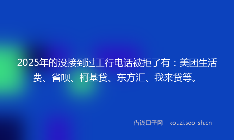 2025年的没接到过工行电话被拒了有：美团生活费、省呗、柯基贷、东方汇、我来贷等。