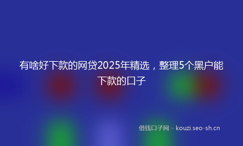 有啥好下款的网贷2025年精选，整理5个黑户能下款的口子