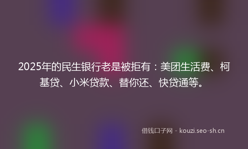 2025年的民生银行老是被拒有：美团生活费、柯基贷、小米贷款、替你还、快贷通等。