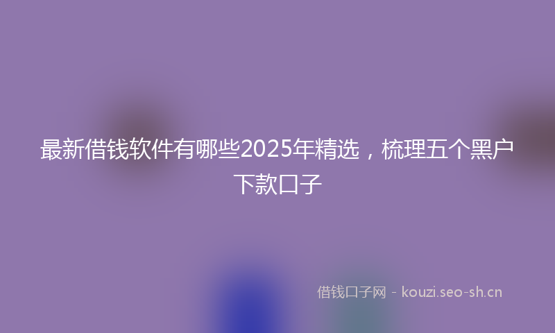 最新借钱软件有哪些2025年精选，梳理五个黑户下款口子
