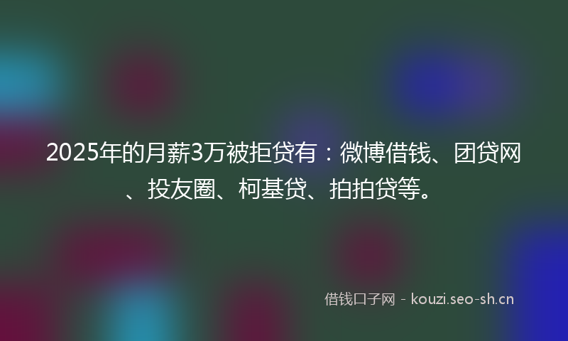 2025年的月薪3万被拒贷有：微博借钱、团贷网、投友圈、柯基贷、拍拍贷等。