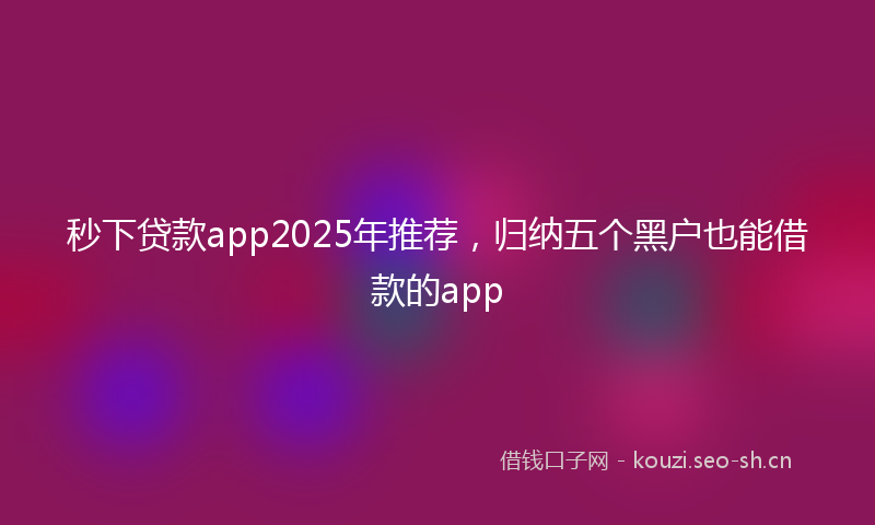 秒下贷款app2025年推荐，归纳五个黑户也能借款的app
